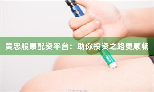 吴忠股票配资平台：助你投资之路更顺畅