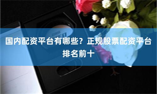 国内配资平台有哪些？正规股票配资平台排名前十